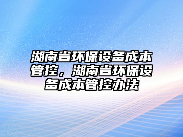 湖南省環(huán)保設備成本管控，湖南省環(huán)保設備成本管控辦法