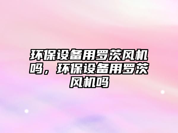 環(huán)保設(shè)備用羅茨風機嗎，環(huán)保設(shè)備用羅茨風機嗎