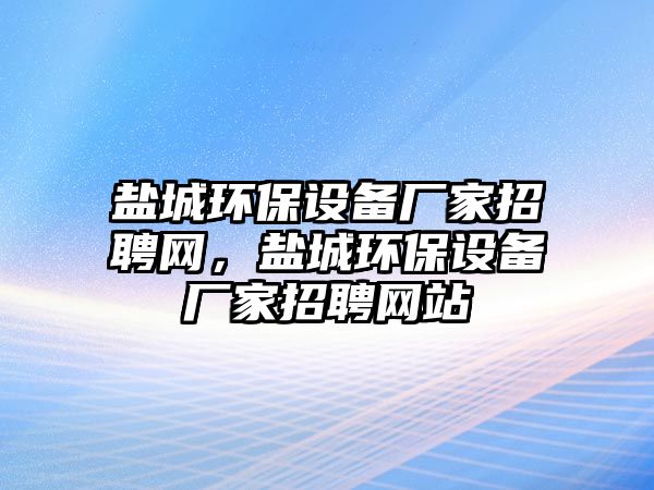 鹽城環(huán)保設(shè)備廠家招聘網(wǎng)，鹽城環(huán)保設(shè)備廠家招聘網(wǎng)站