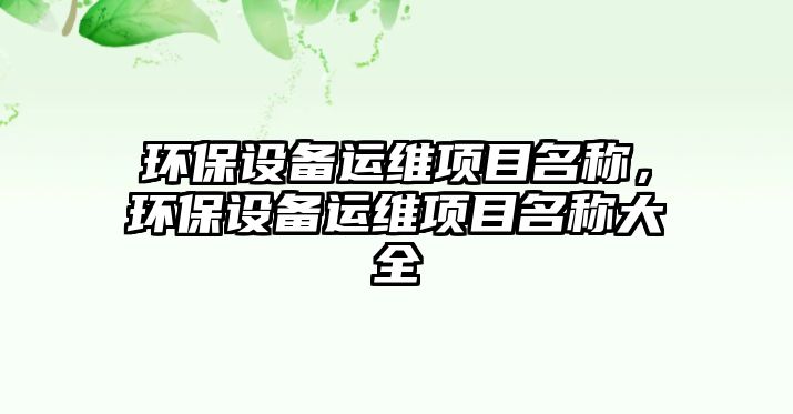 環(huán)保設(shè)備運(yùn)維項(xiàng)目名稱，環(huán)保設(shè)備運(yùn)維項(xiàng)目名稱大全