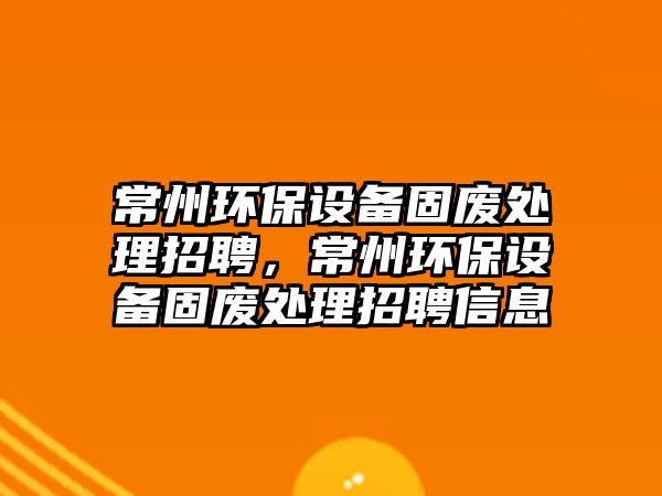 常州環(huán)保設(shè)備固廢處理招聘，常州環(huán)保設(shè)備固廢處理招聘信息