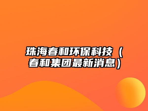 珠海春和環(huán)?？萍迹ù汉图瘓F(tuán)最新消息）