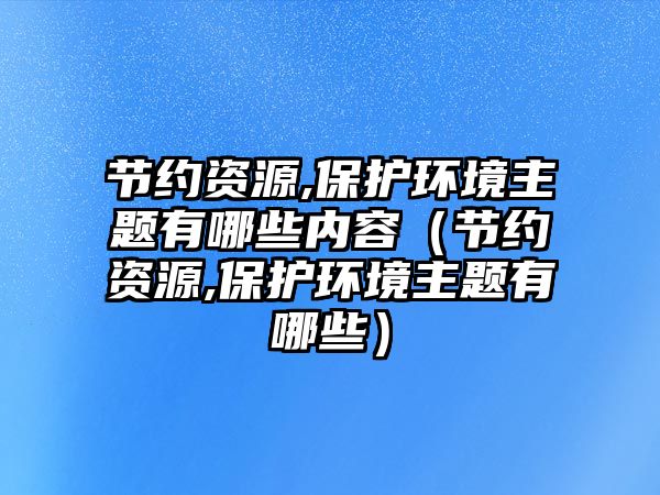 節(jié)約資源,保護環(huán)境主題有哪些內(nèi)容（節(jié)約資源,保護環(huán)境主題有哪些）