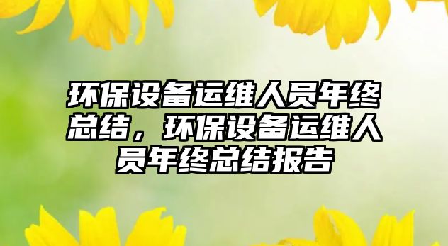 環(huán)保設(shè)備運維人員年終總結(jié)，環(huán)保設(shè)備運維人員年終總結(jié)報告