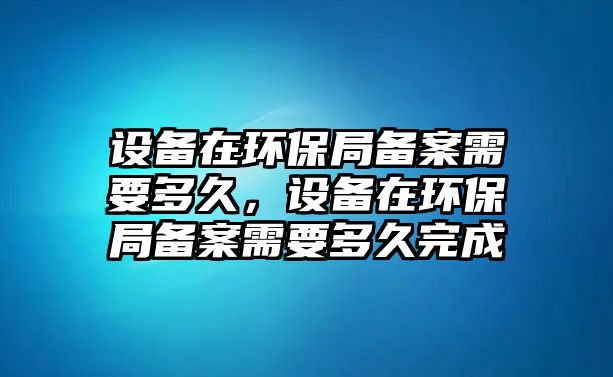 設備在環(huán)保局備案需要多久，設備在環(huán)保局備案需要多久完成