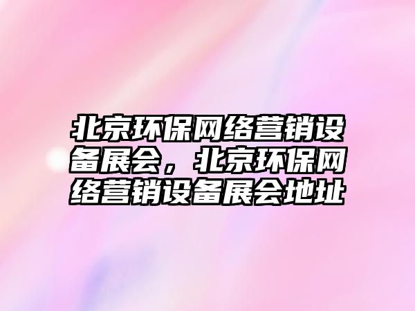 北京環(huán)保網(wǎng)絡(luò)營銷設(shè)備展會，北京環(huán)保網(wǎng)絡(luò)營銷設(shè)備展會地址