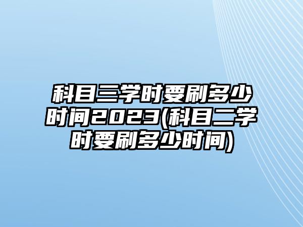 科目三學時要刷多少時間2023(科目二學時要刷多少時間)