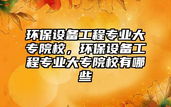 環(huán)保設(shè)備工程專業(yè)大專院校，環(huán)保設(shè)備工程專業(yè)大專院校有哪些