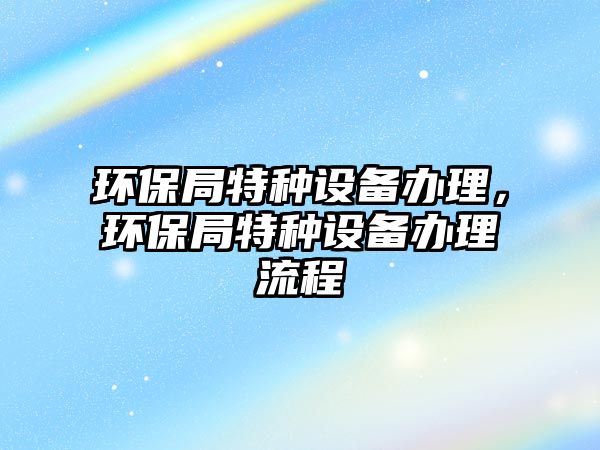 環(huán)保局特種設(shè)備辦理，環(huán)保局特種設(shè)備辦理流程