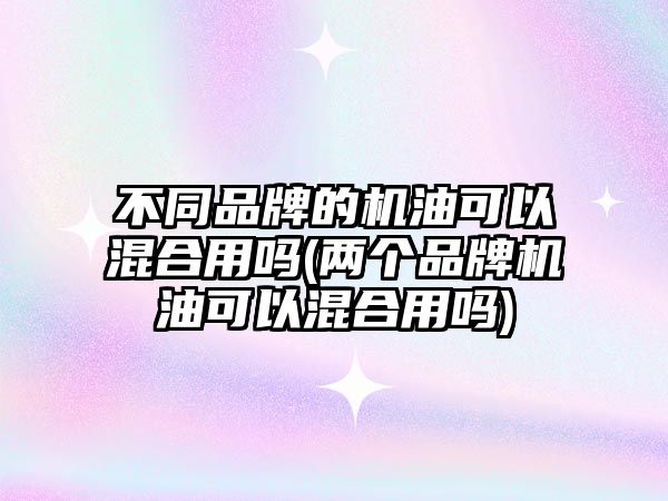 不同品牌的機(jī)油可以混合用嗎(兩個品牌機(jī)油可以混合用嗎)
