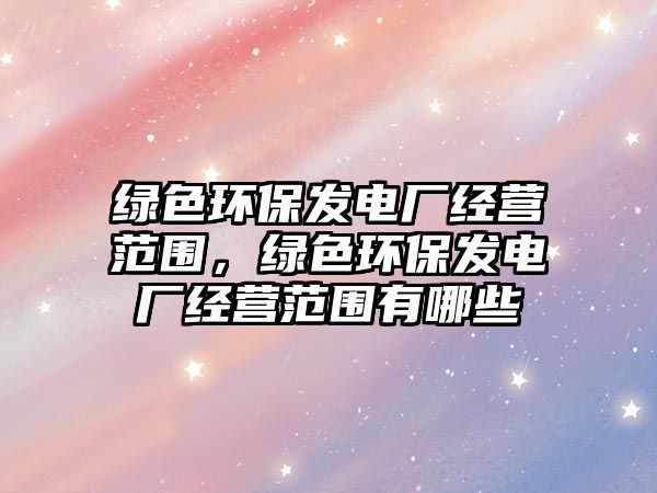 綠色環(huán)保發(fā)電廠經(jīng)營范圍，綠色環(huán)保發(fā)電廠經(jīng)營范圍有哪些