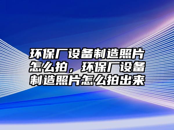 環(huán)保廠設(shè)備制造照片怎么拍，環(huán)保廠設(shè)備制造照片怎么拍出來