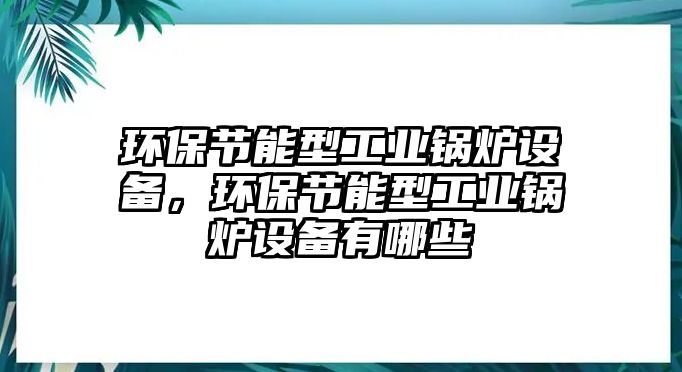 環(huán)保節(jié)能型工業(yè)鍋爐設(shè)備，環(huán)保節(jié)能型工業(yè)鍋爐設(shè)備有哪些