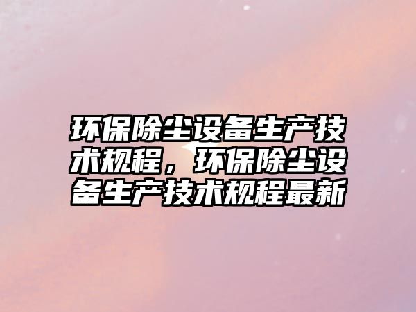 環(huán)保除塵設(shè)備生產(chǎn)技術(shù)規(guī)程，環(huán)保除塵設(shè)備生產(chǎn)技術(shù)規(guī)程最新
