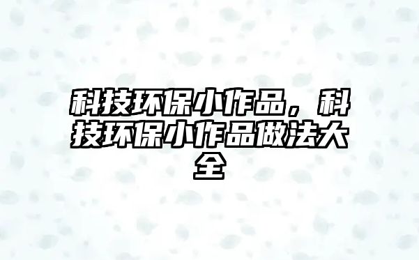 科技環(huán)保小作品，科技環(huán)保小作品做法大全