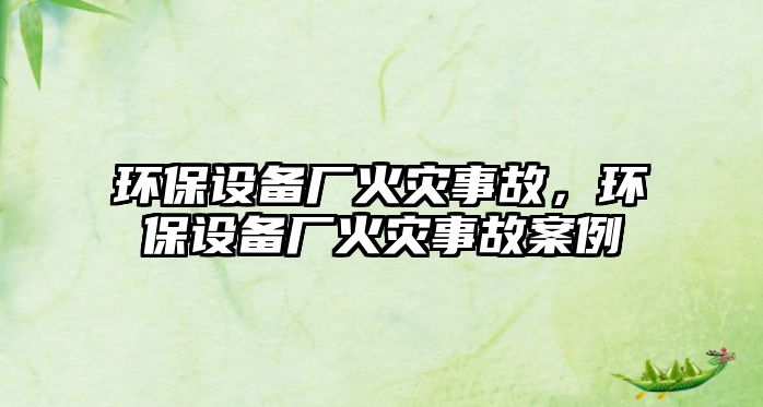 環(huán)保設(shè)備廠火災(zāi)事故，環(huán)保設(shè)備廠火災(zāi)事故案例