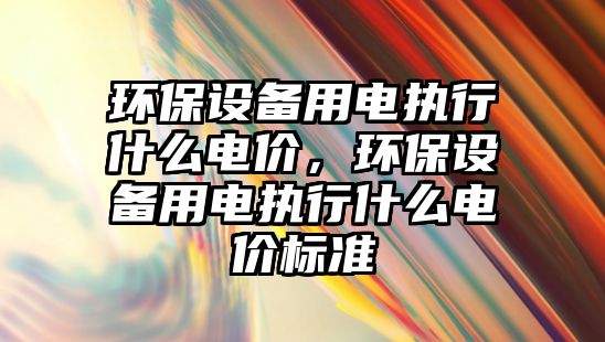 環(huán)保設(shè)備用電執(zhí)行什么電價(jià)，環(huán)保設(shè)備用電執(zhí)行什么電價(jià)標(biāo)準(zhǔn)