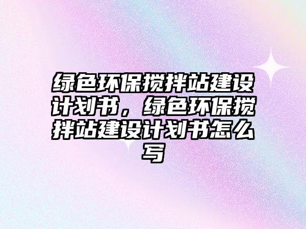 綠色環(huán)保攪拌站建設(shè)計劃書，綠色環(huán)保攪拌站建設(shè)計劃書怎么寫
