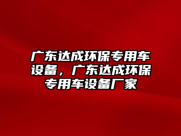 廣東達(dá)成環(huán)保專用車設(shè)備，廣東達(dá)成環(huán)保專用車設(shè)備廠家