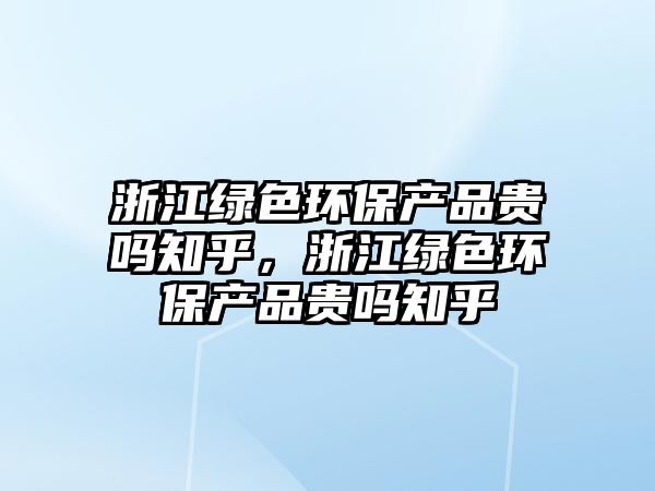 浙江綠色環(huán)保產(chǎn)品貴嗎知乎，浙江綠色環(huán)保產(chǎn)品貴嗎知乎