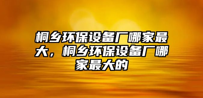 桐鄉(xiāng)環(huán)保設(shè)備廠哪家最大，桐鄉(xiāng)環(huán)保設(shè)備廠哪家最大的