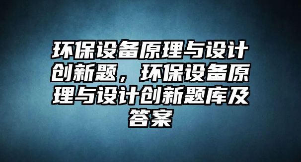 環(huán)保設(shè)備原理與設(shè)計創(chuàng)新題，環(huán)保設(shè)備原理與設(shè)計創(chuàng)新題庫及答案