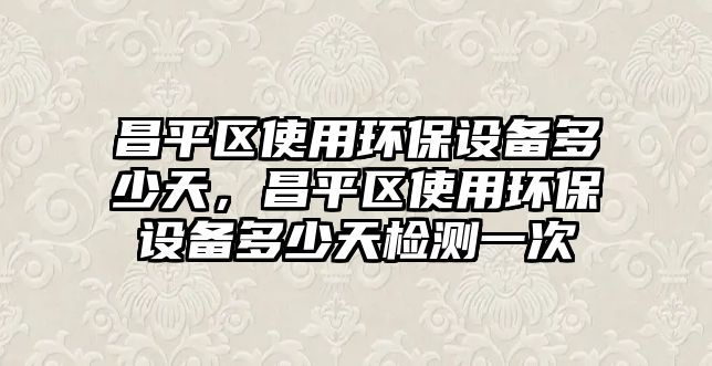 昌平區(qū)使用環(huán)保設(shè)備多少天，昌平區(qū)使用環(huán)保設(shè)備多少天檢測一次