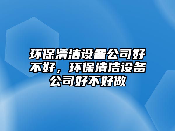環(huán)保清潔設(shè)備公司好不好，環(huán)保清潔設(shè)備公司好不好做