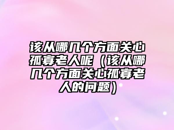 該從哪幾個(gè)方面關(guān)心孤寡老人呢（該從哪幾個(gè)方面關(guān)心孤寡老人的問(wèn)題）