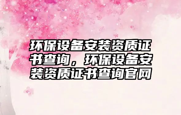 環(huán)保設(shè)備安裝資質(zhì)證書查詢，環(huán)保設(shè)備安裝資質(zhì)證書查詢官網(wǎng)