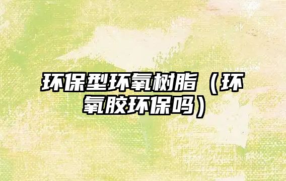 環(huán)保型環(huán)氧樹(shù)脂（環(huán)氧膠環(huán)保嗎）