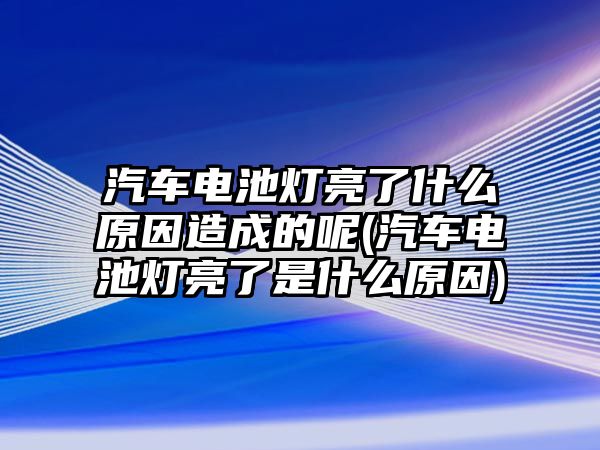 汽車電池燈亮了什么原因造成的呢(汽車電池燈亮了是什么原因)