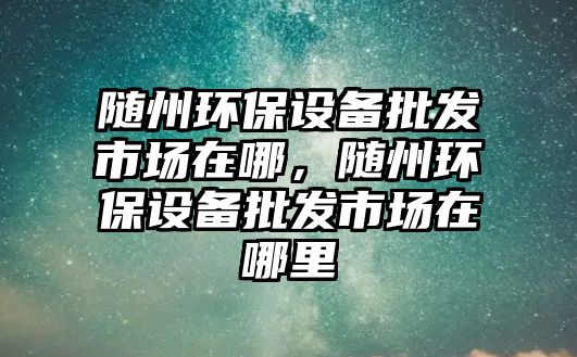 隨州環(huán)保設(shè)備批發(fā)市場在哪，隨州環(huán)保設(shè)備批發(fā)市場在哪里