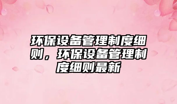 環(huán)保設(shè)備管理制度細(xì)則，環(huán)保設(shè)備管理制度細(xì)則最新