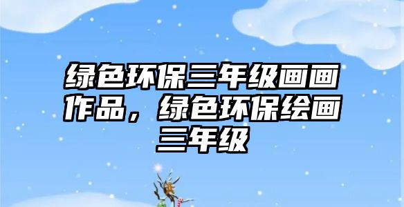 綠色環(huán)保三年級畫畫作品，綠色環(huán)保繪畫三年級