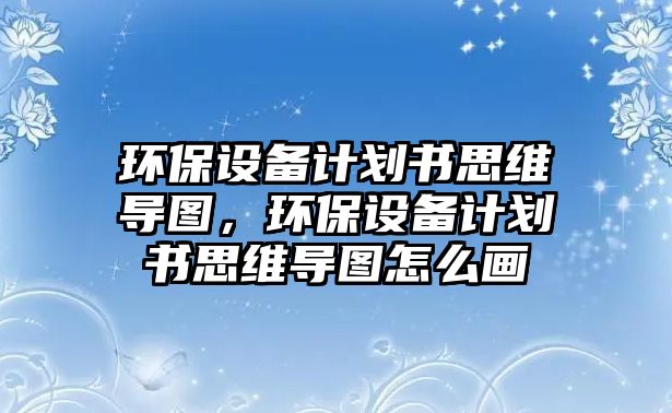 環(huán)保設(shè)備計(jì)劃書思維導(dǎo)圖，環(huán)保設(shè)備計(jì)劃書思維導(dǎo)圖怎么畫