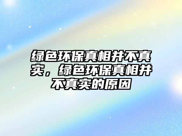 綠色環(huán)保真相并不真實(shí)，綠色環(huán)保真相并不真實(shí)的原因