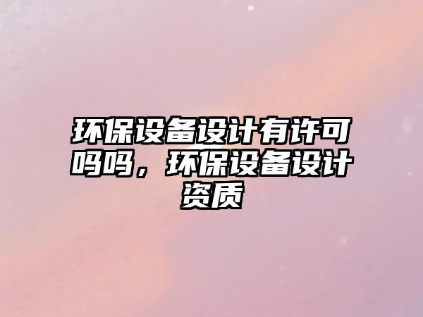 環(huán)保設(shè)備設(shè)計有許可嗎嗎，環(huán)保設(shè)備設(shè)計資質(zhì)