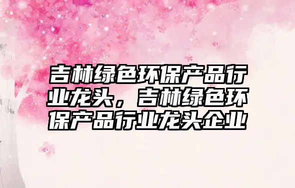 吉林綠色環(huán)保產(chǎn)品行業(yè)龍頭，吉林綠色環(huán)保產(chǎn)品行業(yè)龍頭企業(yè)