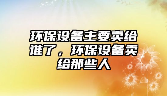 環(huán)保設(shè)備主要賣給誰了，環(huán)保設(shè)備賣給那些人