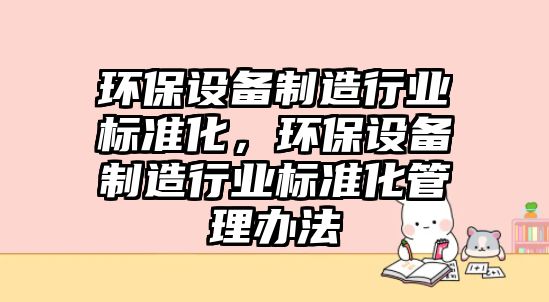 環(huán)保設(shè)備制造行業(yè)標(biāo)準(zhǔn)化，環(huán)保設(shè)備制造行業(yè)標(biāo)準(zhǔn)化管理辦法