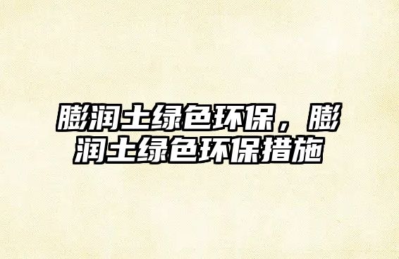 膨潤(rùn)土綠色環(huán)保，膨潤(rùn)土綠色環(huán)保措施