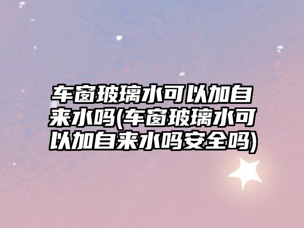 車(chē)窗玻璃水可以加自來(lái)水嗎(車(chē)窗玻璃水可以加自來(lái)水嗎安全嗎)