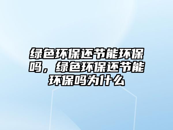 綠色環(huán)保還節(jié)能環(huán)保嗎，綠色環(huán)保還節(jié)能環(huán)保嗎為什么