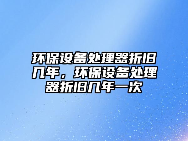 環(huán)保設(shè)備處理器折舊幾年，環(huán)保設(shè)備處理器折舊幾年一次
