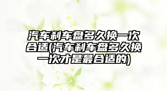 汽車剎車盤多久換一次合適(汽車剎車盤多久換一次才是最合適的)