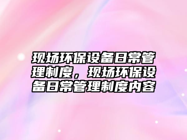 現(xiàn)場環(huán)保設(shè)備日常管理制度，現(xiàn)場環(huán)保設(shè)備日常管理制度內(nèi)容