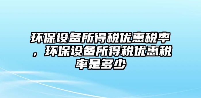 環(huán)保設(shè)備所得稅優(yōu)惠稅率，環(huán)保設(shè)備所得稅優(yōu)惠稅率是多少