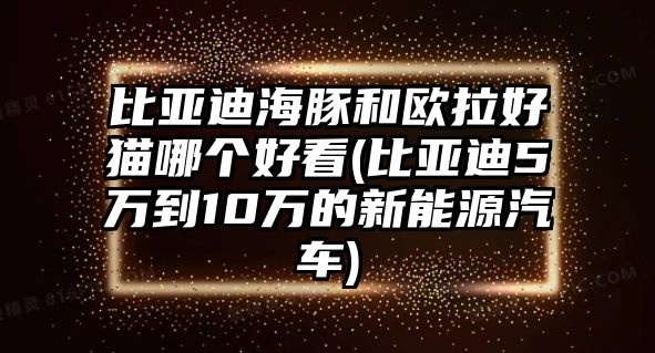 比亞迪海豚和歐拉好貓哪個(gè)好看(比亞迪5萬到10萬的新能源汽車)