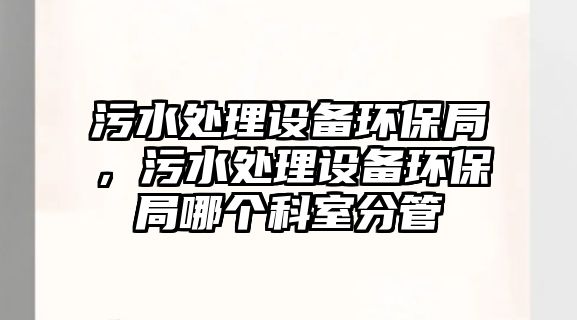 污水處理設(shè)備環(huán)保局，污水處理設(shè)備環(huán)保局哪個(gè)科室分管